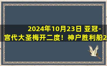 2024年10月23日 亚冠-宫代大圣梅开二度！神户胜利船2-0客胜蔚山HD